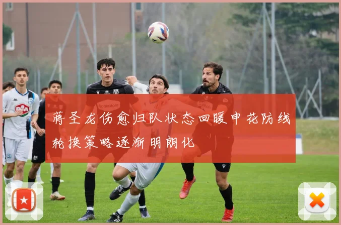 蒋圣龙伤愈归队状态回暖申花防线轮换策略逐渐明朗化