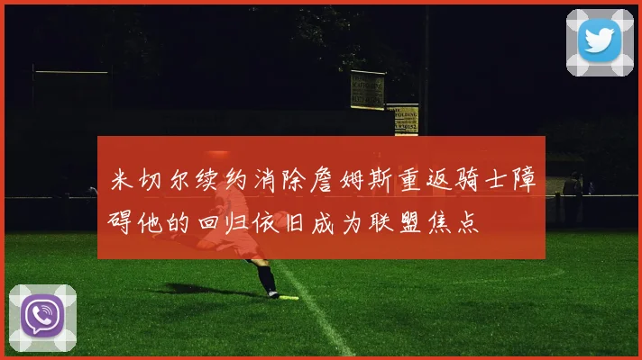 米切尔续约消除詹姆斯重返骑士障碍他的回归依旧成为联盟焦点